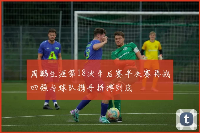 周鹏生涯第18次季后赛半决赛再战四强与球队携手拼搏到底