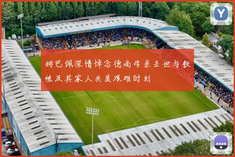 姆巴佩深情悼念德尚母亲去世与教练及其家人共度艰难时刻