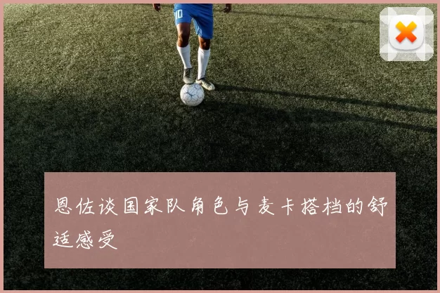 恩佐谈国家队角色与麦卡搭档的舒适感受