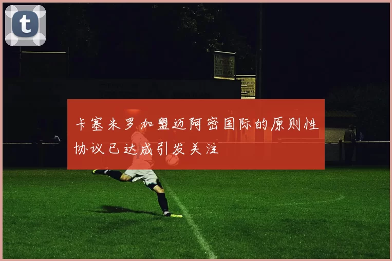 卡塞米罗加盟迈阿密国际的原则性协议已达成引发关注