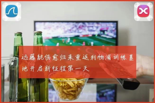 远藤航伤愈归来重返利物浦训练基地开启新征程第一天