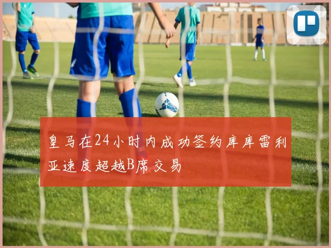 皇马在24小时内成功签约库库雷利亚速度超越B席交易