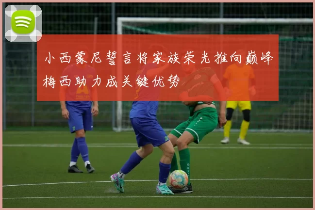 小西蒙尼誓言将家族荣光推向巅峰梅西助力成关键优势