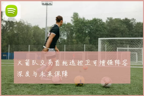 火箭队交易首轮选控卫可增强阵容深度与未来保障