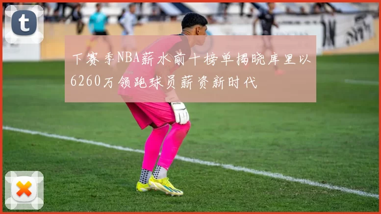 下赛季NBA薪水前十榜单揭晓库里以6260万领跑球员薪资新时代