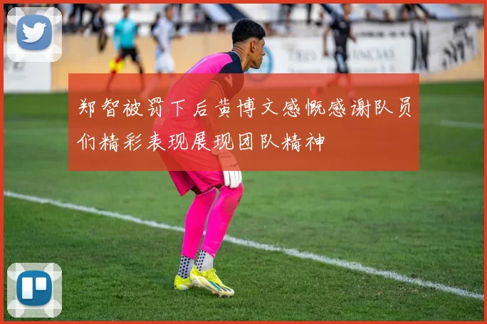 郑智被罚下后黄博文感慨感谢队员们精彩表现展现团队精神