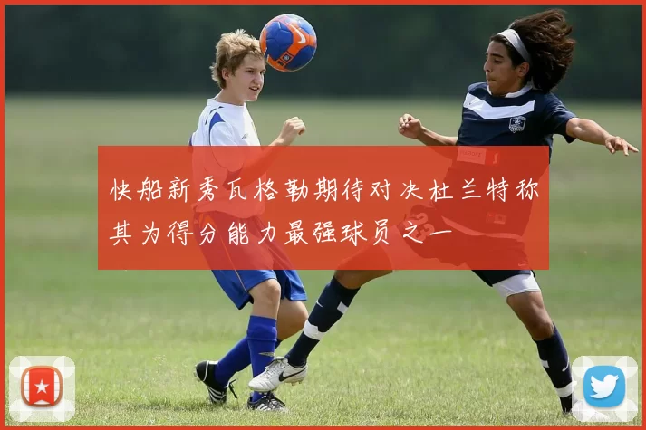 快船新秀瓦格勒期待对决杜兰特称其为得分能力最强球员之一