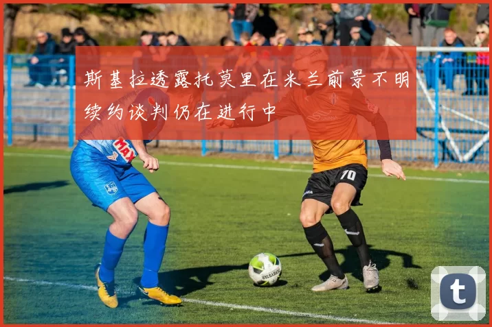 斯基拉透露托莫里在米兰前景不明续约谈判仍在进行中
