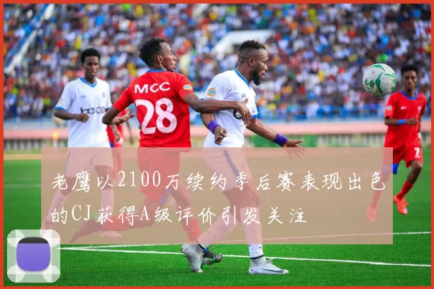 老鹰以2100万续约季后赛表现出色的CJ获得A级评价引发关注