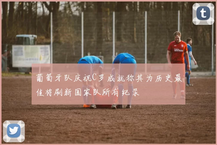 葡萄牙队庆祝C罗成就称其为历史最佳将刷新国家队所有纪录