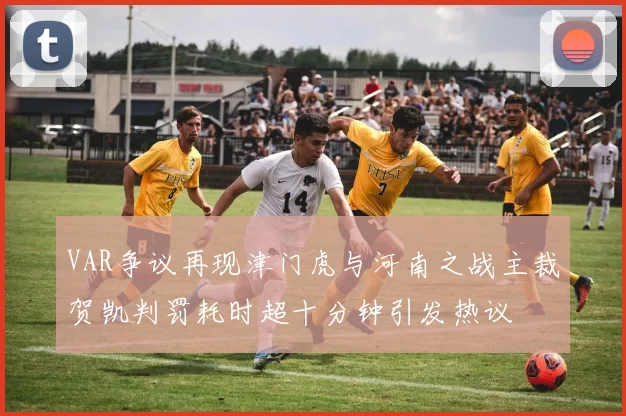 VAR争议再现津门虎与河南之战主裁贺凯判罚耗时超十分钟引发热议