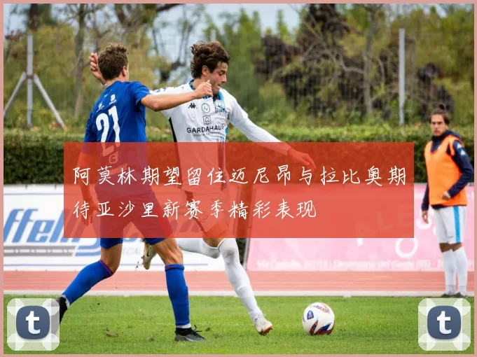 阿莫林期望留住迈尼昂与拉比奥期待亚沙里新赛季精彩表现