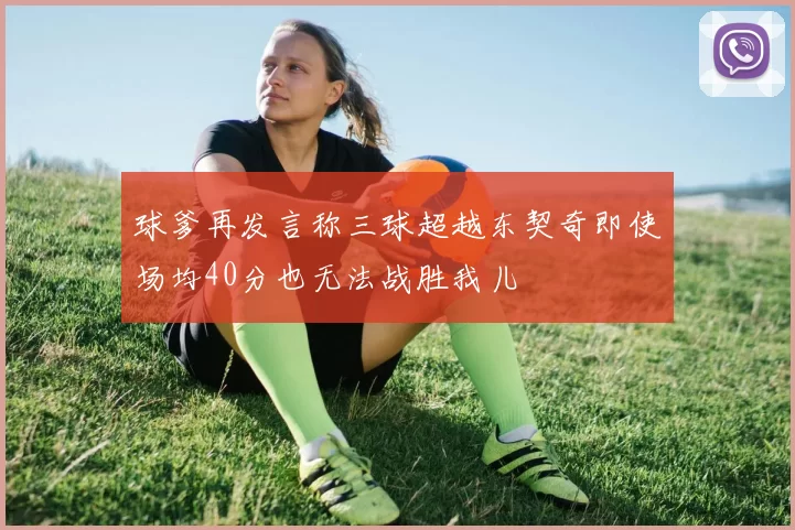 球爹再发言称三球超越东契奇即使场均40分也无法战胜我儿