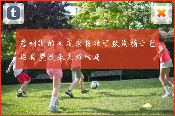 詹姆斯的决定或将延迟数周骑士重返有望迎来美好结局