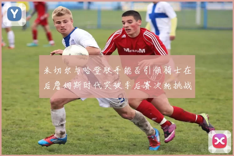 米切尔与哈登联手能否引领骑士在后詹姆斯时代突破季后赛次轮挑战