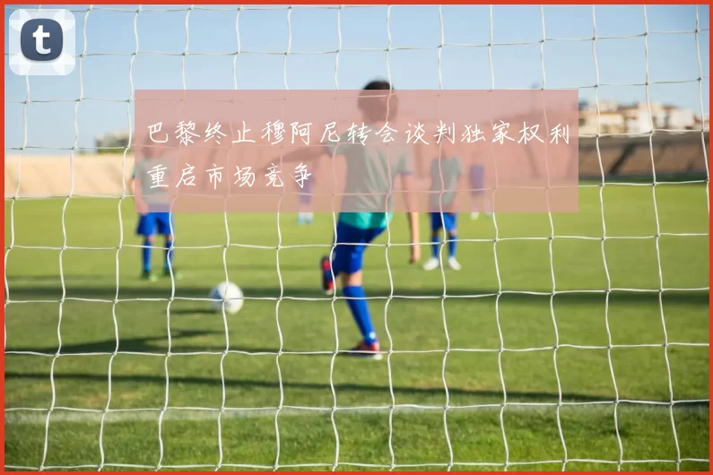 巴黎终止穆阿尼转会谈判独家权利重启市场竞争