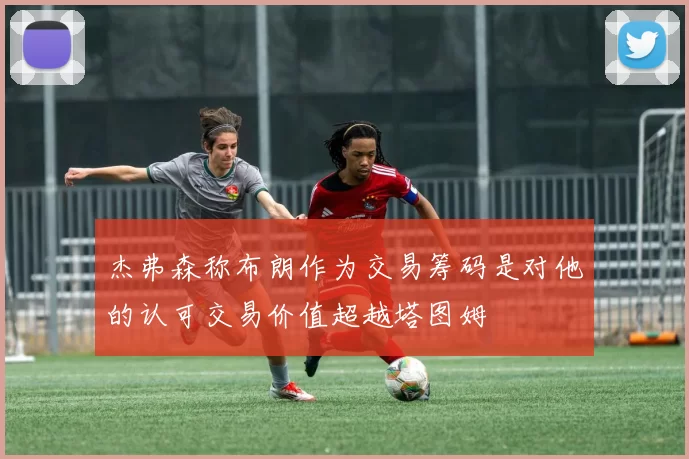 杰弗森称布朗作为交易筹码是对他的认可交易价值超越塔图姆